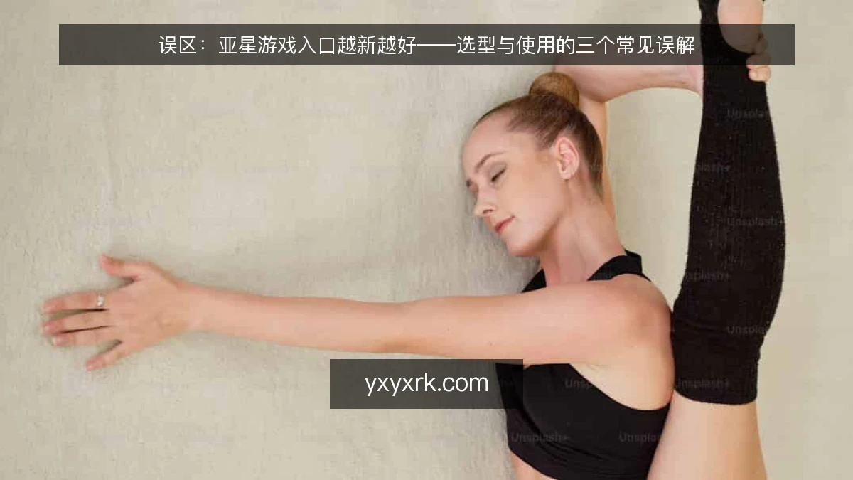 误区：亚星游戏入口越新越好——选型与使用的三个常见误解